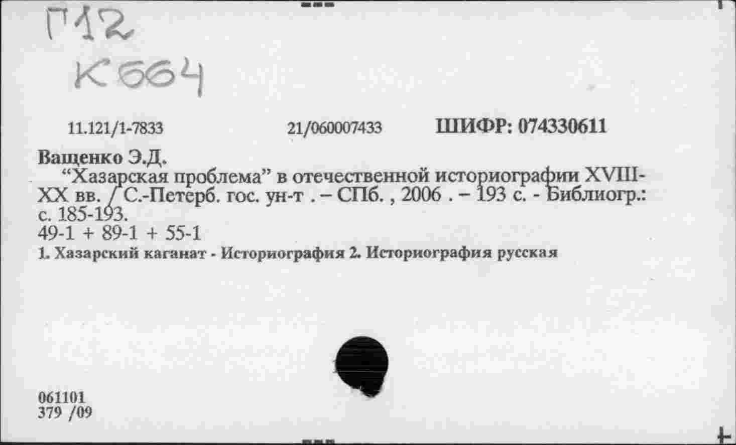 ﻿
11.121/1-7833
21/060007433 ШИФР: 074330611
Ващенко Э.Д.
“Хазарская проблема” в отечественной историографии XVIII-XX вв. ГС.-Петерб. гос. ун-т . - СПб., 2006 . - 193 с. - Библиогр.: с. 185-193.
49-1 + 89-1 + 55-1
1. Хазарский каганат - Историография 2. Историография русская
061101
379 /09